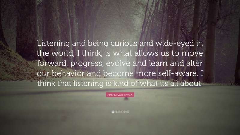 Andrew Zuckerman Quote: “Listening and being curious and wide-eyed in the world, I think, is what allows us to move forward, progress, evolve and learn and alter our behavior and become more self-aware. I think that listening is kind of what its all about.”