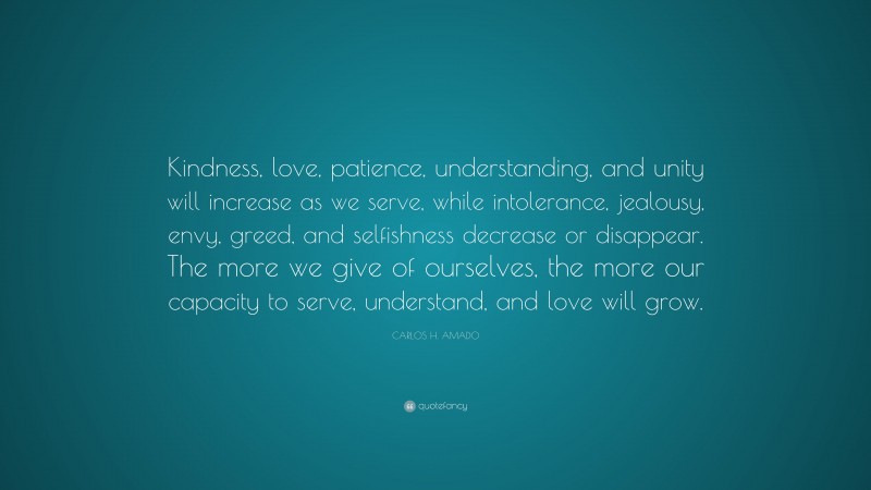 CARLOS H. AMADO Quote: “Kindness, love, patience, understanding, and unity will increase as we serve, while intolerance, jealousy, envy, greed, and selfishness decrease or disappear. The more we give of ourselves, the more our capacity to serve, understand, and love will grow.”