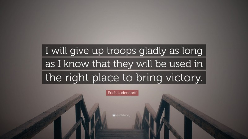 Erich Ludendorff Quote: “I will give up troops gladly as long as I know that they will be used in the right place to bring victory.”