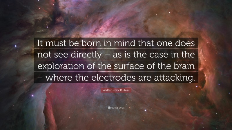 Walter Rudolf Hess Quote: “It must be born in mind that one does not see directly – as is the case in the exploration of the surface of the brain – where the electrodes are attacking.”