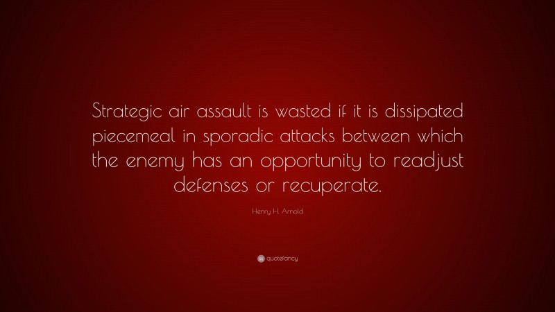 Henry H. Arnold Quote: “Strategic air assault is wasted if it is dissipated piecemeal in sporadic attacks between which the enemy has an opportunity to readjust defenses or recuperate.”
