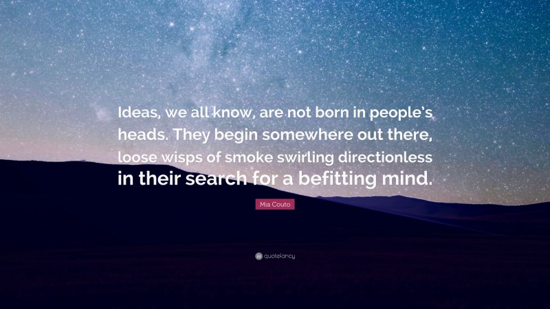 Mia Couto Quote: “Ideas, we all know, are not born in people’s heads. They begin somewhere out there, loose wisps of smoke swirling directionless in their search for a befitting mind.”