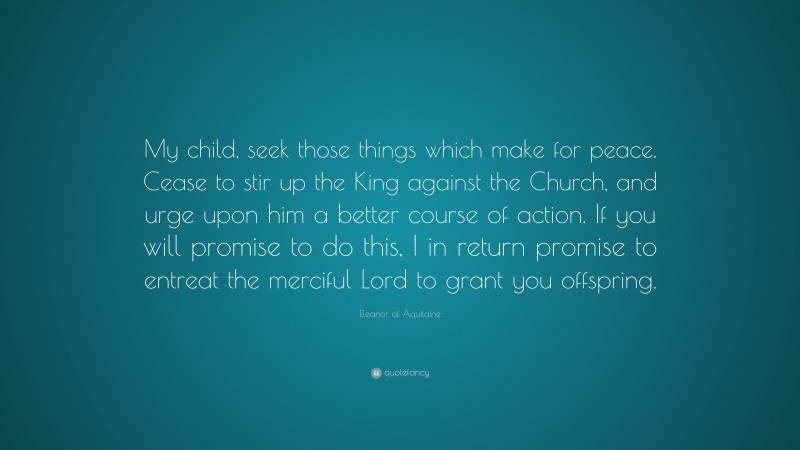 Eleanor of Aquitaine Quote: “My child, seek those things which make for peace. Cease to stir up the King against the Church, and urge upon him a better course of action. If you will promise to do this, I in return promise to entreat the merciful Lord to grant you offspring.”