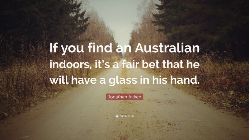 Jonathan Aitken Quote: “If you find an Australian indoors, it’s a fair bet that he will have a glass in his hand.”