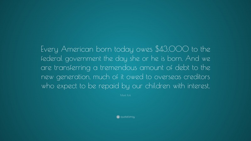 Mark Kirk Quote: “Every American born today owes $43,000 to the federal government the day she or he is born. And we are transferring a tremendous amount of debt to the new generation, much of it owed to overseas creditors who expect to be repaid by our children with interest.”