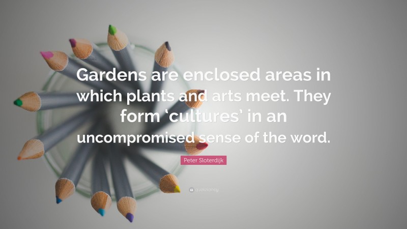 Peter Sloterdijk Quote: “Gardens are enclosed areas in which plants and arts meet. They form ‘cultures’ in an uncompromised sense of the word.”