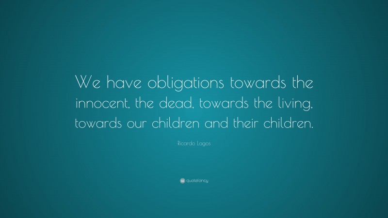 Ricardo Lagos Quote: “We have obligations towards the innocent, the dead, towards the living, towards our children and their children.”
