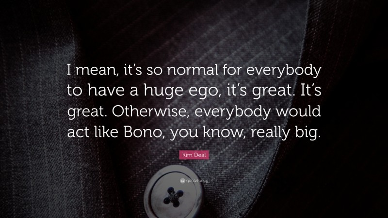 Kim Deal Quote: “I mean, it’s so normal for everybody to have a huge ego, it’s great. It’s great. Otherwise, everybody would act like Bono, you know, really big.”