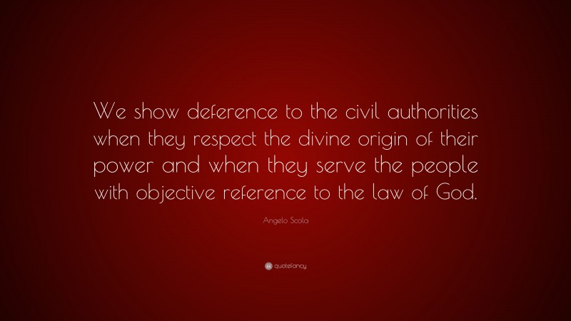 Angelo Scola Quote: “We show deference to the civil authorities when they respect the divine origin of their power and when they serve the people with objective reference to the law of God.”