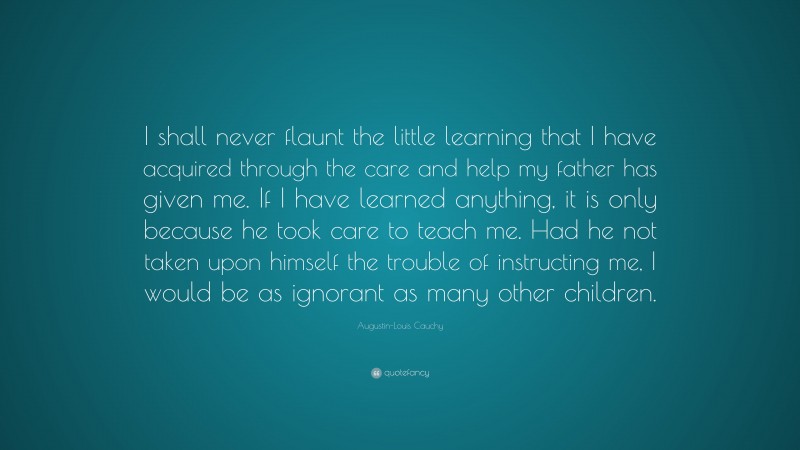 Augustin-Louis Cauchy Quote: “I shall never flaunt the little learning that I have acquired through the care and help my father has given me. If I have learned anything, it is only because he took care to teach me. Had he not taken upon himself the trouble of instructing me, I would be as ignorant as many other children.”