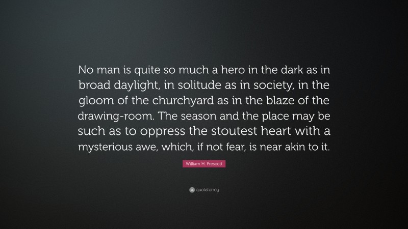 William H. Prescott Quote: “No man is quite so much a hero in the dark as in broad daylight, in solitude as in society, in the gloom of the churchyard as in the blaze of the drawing-room. The season and the place may be such as to oppress the stoutest heart with a mysterious awe, which, if not fear, is near akin to it.”