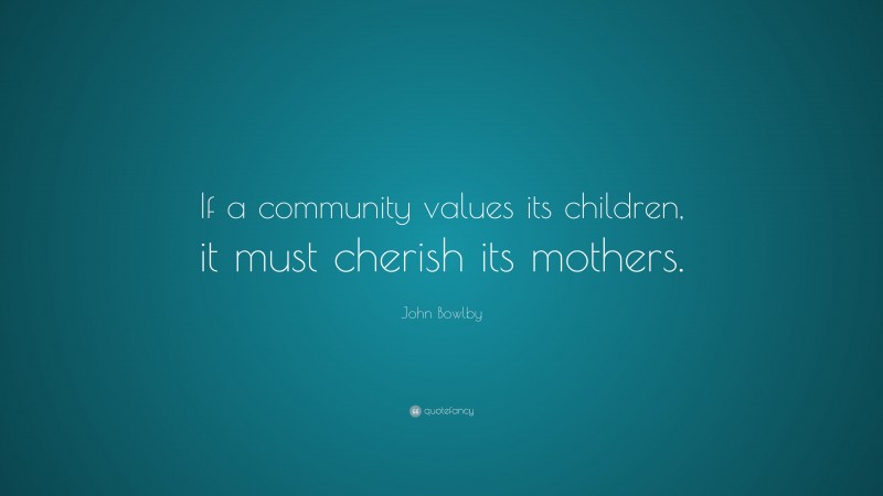 John Bowlby Quote: “If a community values its children, it must cherish its mothers.”