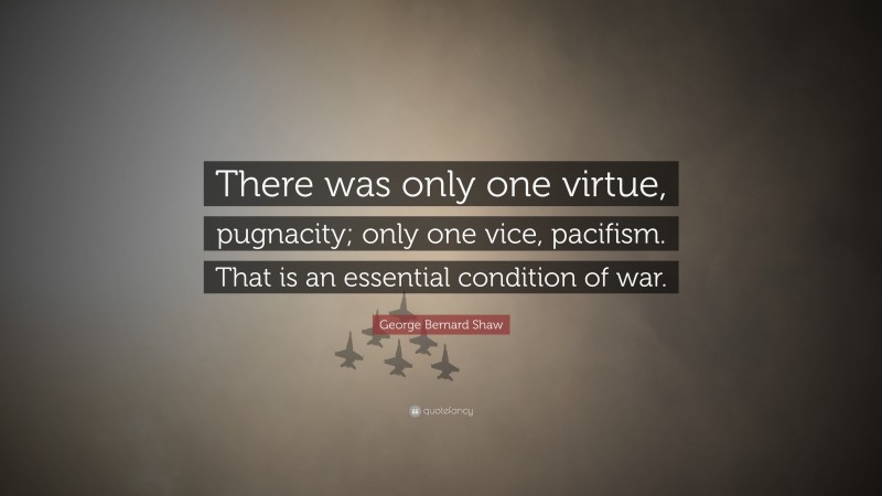 George Bernard Shaw Quote: “There was only one virtue, pugnacity; only one vice, pacifism. That is an essential condition of war.”
