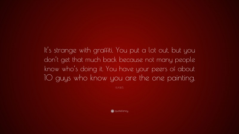 KAWS Quote: “It’s strange with graffiti. You put a lot out, but you don’t get that much back because not many people know who’s doing it. You have your peers of about 10 guys who know you are the one painting.”