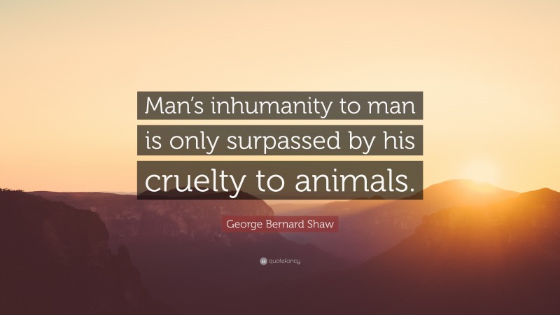 George Bernard Shaw Quote: “Man’s inhumanity to man is only surpassed by his cruelty to animals.”