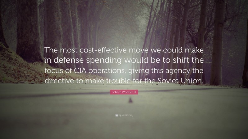 John P. Wheeler III Quote: “The most cost-effective move we could make in defense spending would be to shift the focus of CIA operations, giving this agency the directive to make trouble for the Soviet Union.”