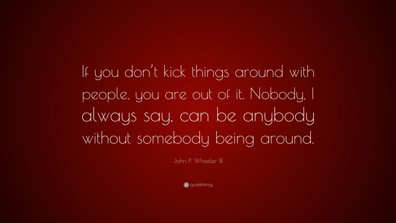 John P. Wheeler III Quote: “If you don’t kick things around with people, you are out of it. Nobody, I always say, can be anybody without somebody being around.”