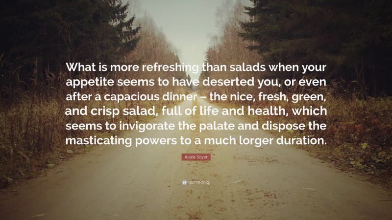 Alexis Soyer Quote: “What is more refreshing than salads when your appetite seems to have deserted you, or even after a capacious dinner – the nice, fresh, green, and crisp salad, full of life and health, which seems to invigorate the palate and dispose the masticating powers to a much lorger duration.”