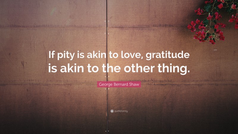 George Bernard Shaw Quote: “If pity is akin to love, gratitude is akin to the other thing.”