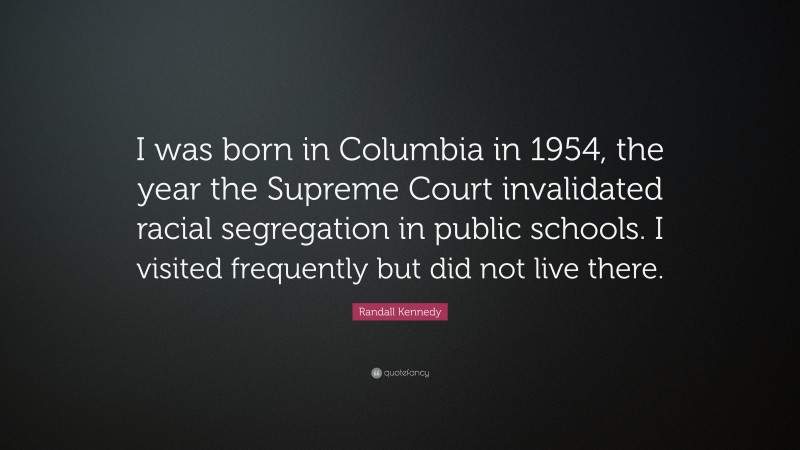 Randall Kennedy Quote: “I was born in Columbia in 1954, the year the Supreme Court invalidated racial segregation in public schools. I visited frequently but did not live there.”