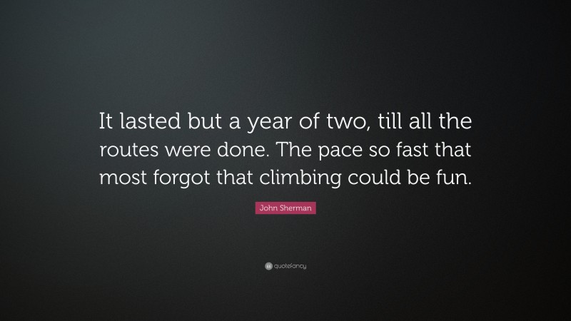 John Sherman Quote: “It lasted but a year of two, till all the routes were done. The pace so fast that most forgot that climbing could be fun.”