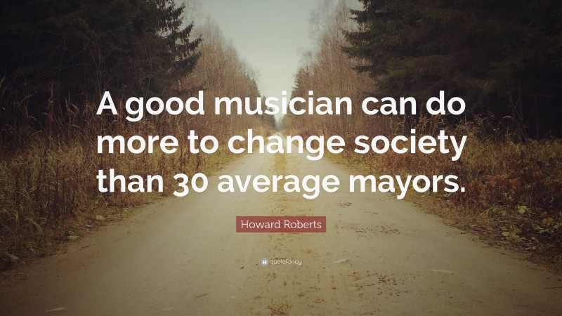Howard Roberts Quote: “A good musician can do more to change society than 30 average mayors.”