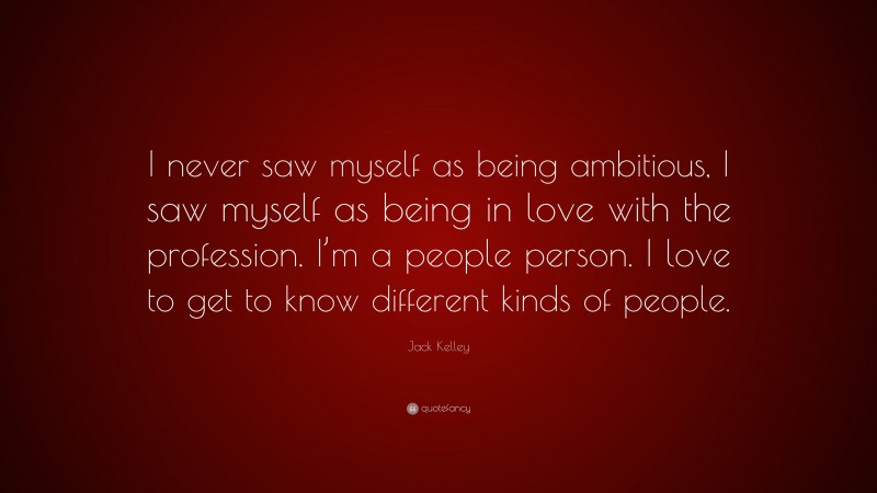 Jack Kelley Quote: “I never saw myself as being ambitious, I saw myself as being in love with the profession. I’m a people person. I love to get to know different kinds of people.”