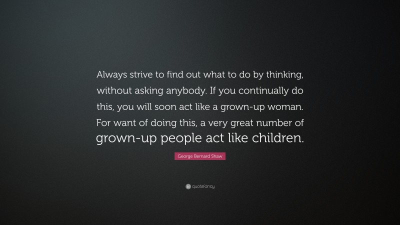 George Bernard Shaw Quote: “Always strive to find out what to do by thinking, without asking anybody. If you continually do this, you will soon act like a grown-up woman. For want of doing this, a very great number of grown-up people act like children.”