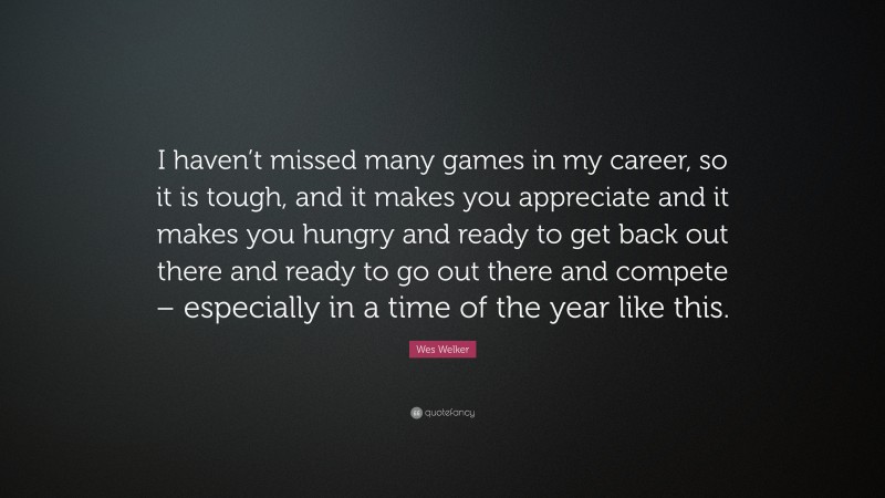 Wes Welker Quote: “I haven’t missed many games in my career, so it is tough, and it makes you appreciate and it makes you hungry and ready to get back out there and ready to go out there and compete – especially in a time of the year like this.”