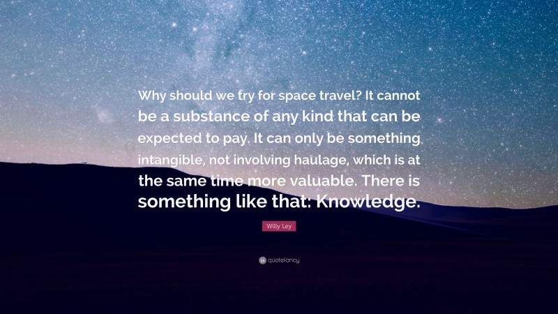 Willy Ley Quote: “Why should we try for space travel? It cannot be a substance of any kind that can be expected to pay. It can only be something intangible, not involving haulage, which is at the same time more valuable. There is something like that: Knowledge.”