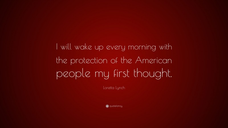 Loretta Lynch Quote: “I will wake up every morning with the protection of the American people my first thought.”