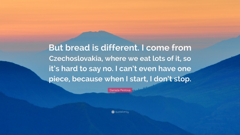 Daniela Pestova Quote: “But bread is different. I come from Czechoslovakia, where we eat lots of it, so it’s hard to say no. I can’t even have one piece, because when I start, I don’t stop.”