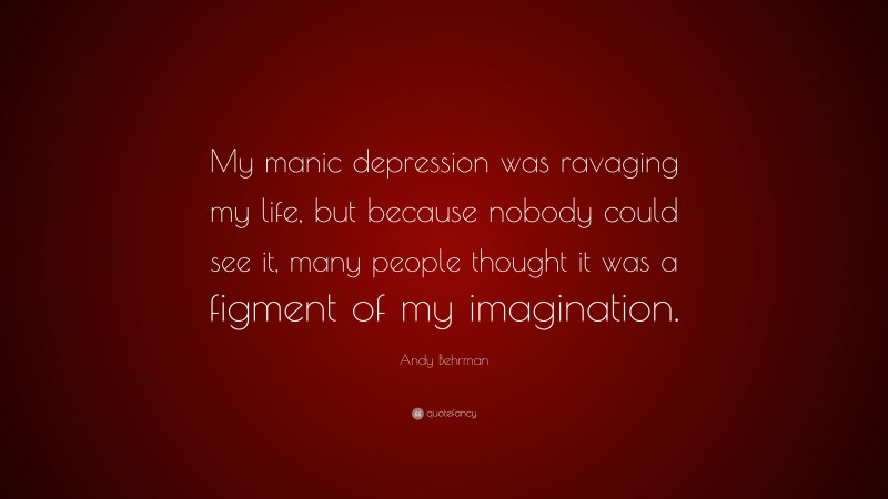 Andy Behrman Quote: “My manic depression was ravaging my life, but because nobody could see it, many people thought it was a figment of my imagination.”