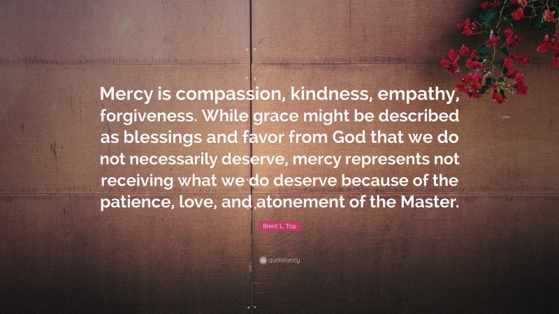 Brent L. Top Quote: “Mercy is compassion, kindness, empathy, forgiveness. While grace might be described as blessings and favor from God that we do not necessarily deserve, mercy represents not receiving what we do deserve because of the patience, love, and atonement of the Master.”