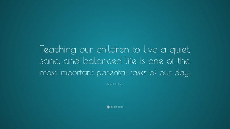 Brent L. Top Quote: “Teaching our children to live a quiet, sane, and balanced life is one of the most important parental tasks of our day.”
