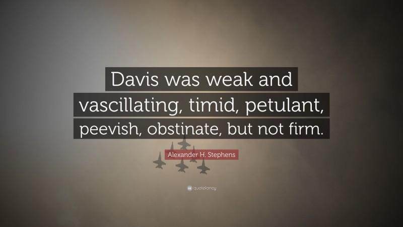 Alexander H. Stephens Quote: “Davis was weak and vascillating, timid, petulant, peevish, obstinate, but not firm.”