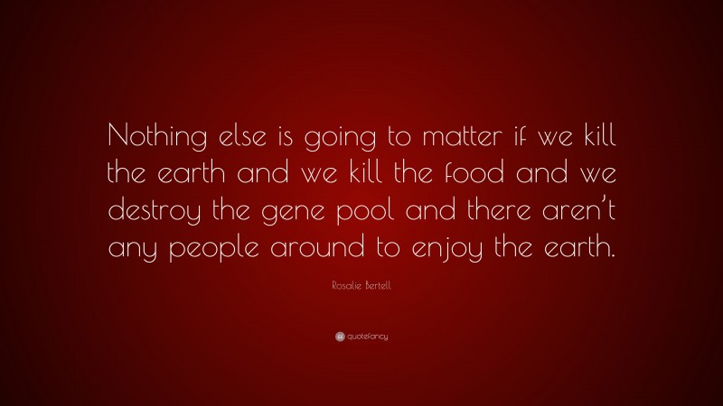 Rosalie Bertell Quote: “Nothing else is going to matter if we kill the earth and we kill the food and we destroy the gene pool and there aren’t any people around to enjoy the earth.”