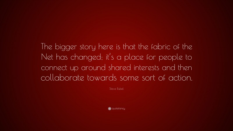 Steve Rubel Quote: “The bigger story here is that the fabric of the Net has changed; it’s a place for people to connect up around shared interests and then collaborate towards some sort of action.”