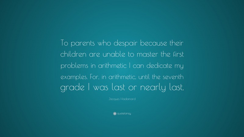 Jacques Hadamard Quote: “To parents who despair because their children are unable to master the first problems in arithmetic I can dedicate my examples. For, in arithmetic, until the seventh grade I was last or nearly last.”