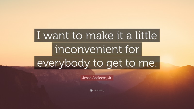 Jesse Jackson, Jr. Quote: “I want to make it a little inconvenient for everybody to get to me.”