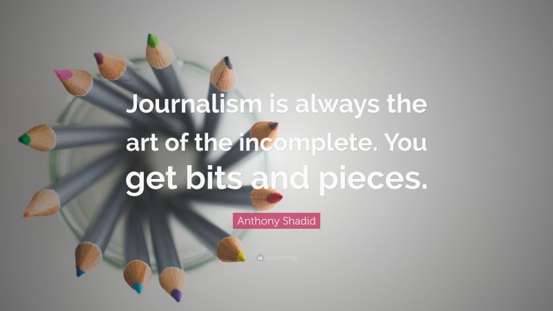 Anthony Shadid Quote: “Journalism is always the art of the incomplete. You get bits and pieces.”