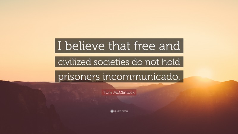 Tom McClintock Quote: “I believe that free and civilized societies do not hold prisoners incommunicado.”