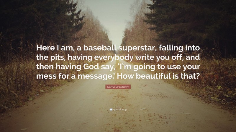 Darryl Strawberry Quote: “Here I am, a baseball superstar, falling into the pits, having everybody write you off, and then having God say, ‘I’m going to use your mess for a message.’ How beautiful is that?”