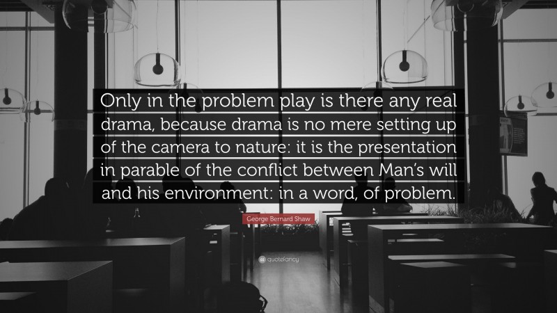 George Bernard Shaw Quote: “Only in the problem play is there any real drama, because drama is no mere setting up of the camera to nature: it is the presentation in parable of the conflict between Man’s will and his environment: in a word, of problem.”