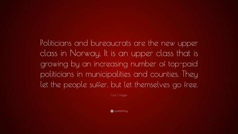 Carl I. Hagen Quote: “Politicians and bureaucrats are the new upper class in Norway. It is an upper class that is growing by an increasing number of top-paid politicians in municipalities and counties. They let the people suffer, but let themselves go free.”