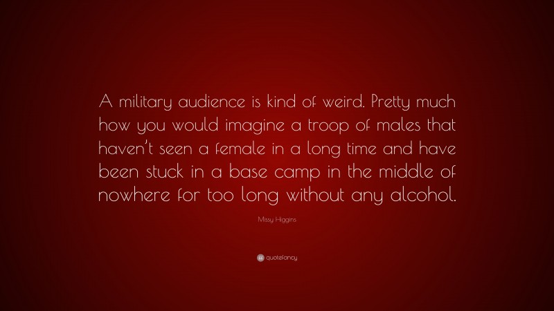 Missy Higgins Quote: “A military audience is kind of weird. Pretty much how you would imagine a troop of males that haven’t seen a female in a long time and have been stuck in a base camp in the middle of nowhere for too long without any alcohol.”