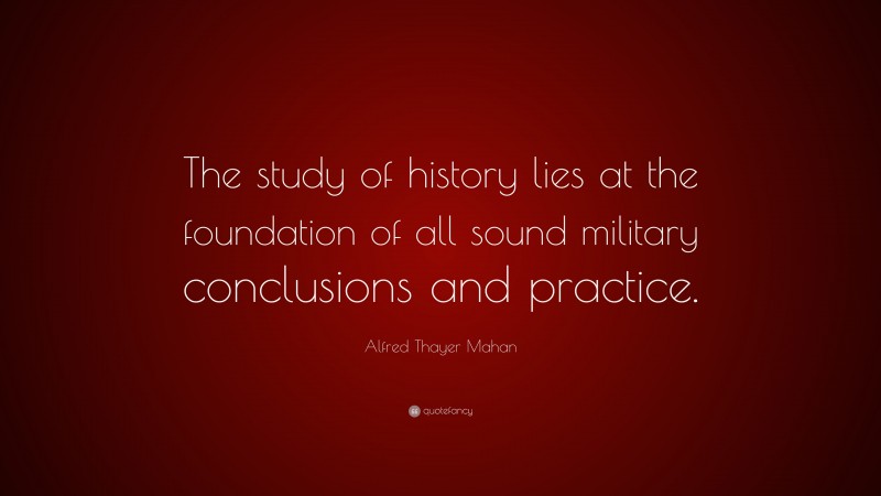 Alfred Thayer Mahan Quote: “The study of history lies at the foundation of all sound military conclusions and practice.”