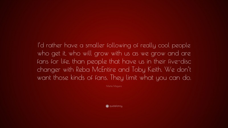Martie Maguire Quote: “I’d rather have a smaller following of really cool people who get it, who will grow with us as we grow and are fans for life, than people that have us in their five-disc changer with Reba McEntire and Toby Keith. We don’t want those kinds of fans. They limit what you can do.”