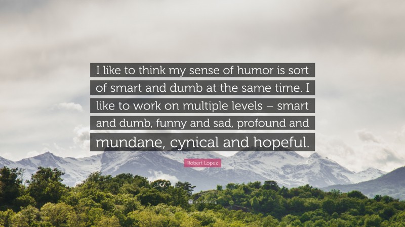 Robert Lopez Quote: “I like to think my sense of humor is sort of smart and dumb at the same time. I like to work on multiple levels – smart and dumb, funny and sad, profound and mundane, cynical and hopeful.”