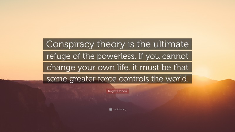 Roger Cohen Quote: “Conspiracy theory is the ultimate refuge of the powerless. If you cannot change your own life, it must be that some greater force controls the world.”